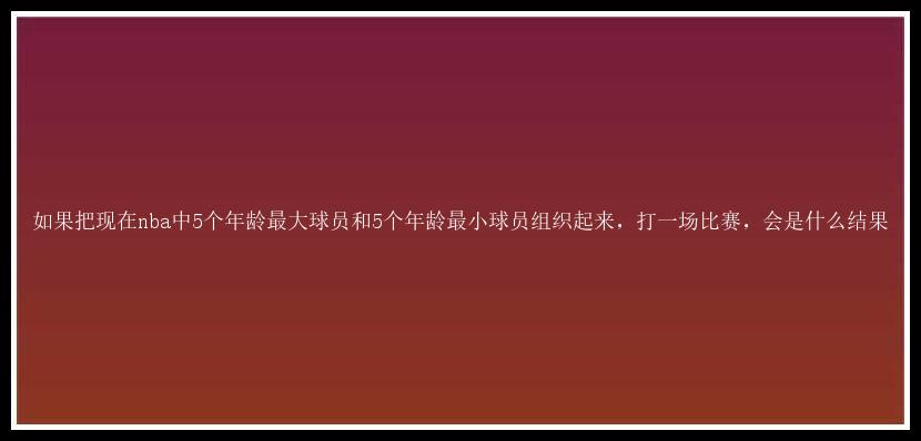 如果把现在nba中5个年龄最大球员和5个年龄最小球员组织起来，打一场比赛，会是什么结果