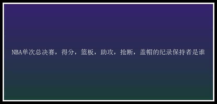 NBA单次总决赛，得分，篮板，助攻，抢断，盖帽的纪录保持者是谁