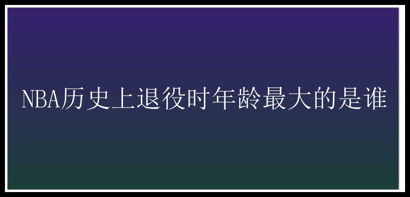 NBA历史上退役时年龄最大的是谁