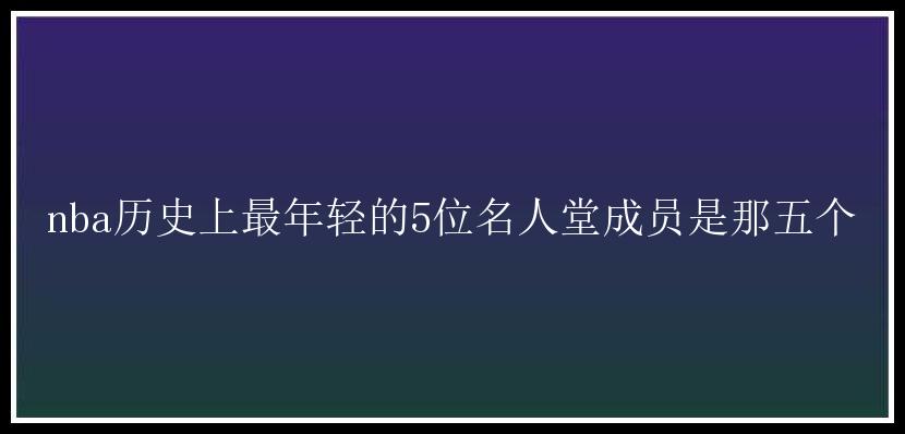 nba历史上最年轻的5位名人堂成员是那五个