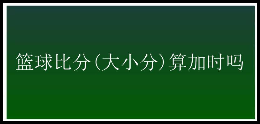 篮球比分(大小分)算加时吗