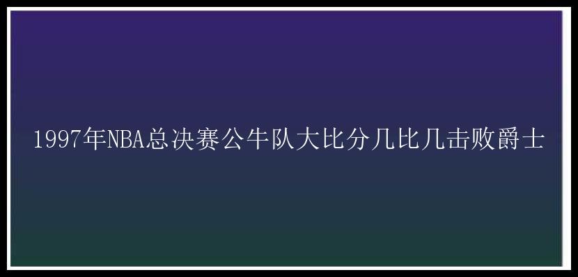 1997年NBA总决赛公牛队大比分几比几击败爵士