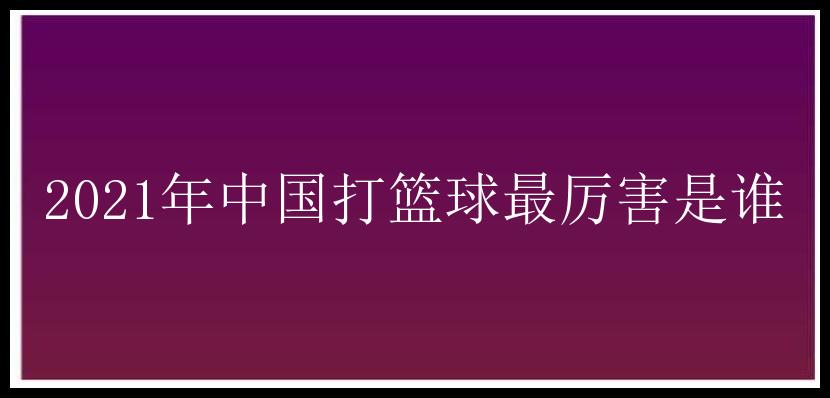 2021年中国打篮球最厉害是谁