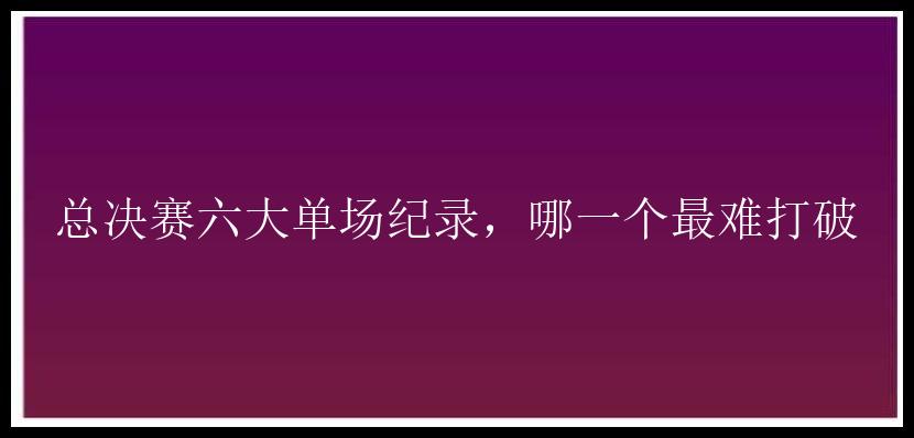 总决赛六大单场纪录，哪一个最难打破