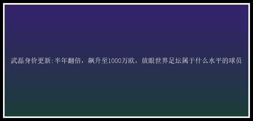 武磊身价更新:半年翻倍，飙升至1000万欧，放眼世界足坛属于什么水平的球员