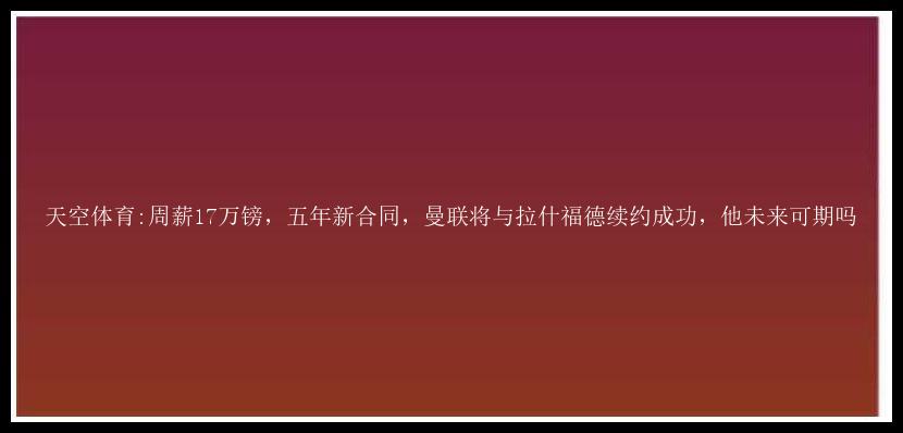 天空体育:周薪17万镑，五年新合同，曼联将与拉什福德续约成功，他未来可期吗