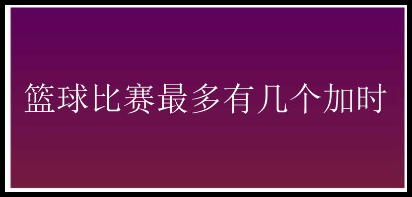 篮球比赛最多有几个加时