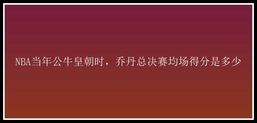 NBA当年公牛皇朝时，乔丹总决赛均场得分是多少