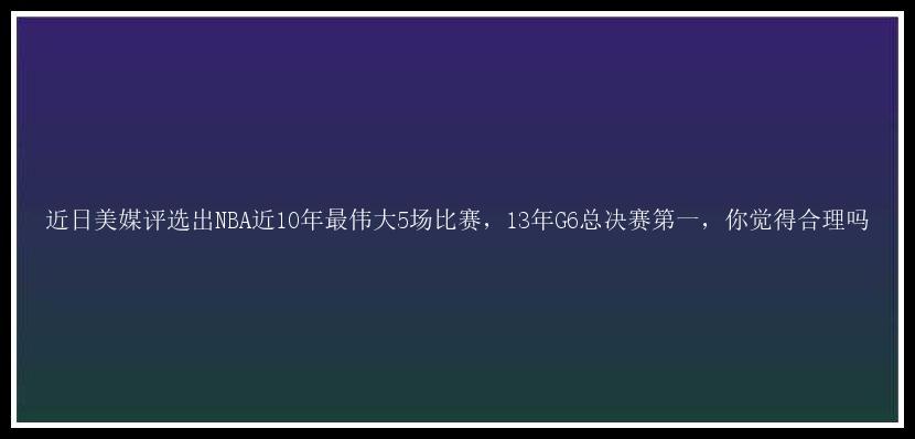 近日美媒评选出NBA近10年最伟大5场比赛，13年G6总决赛第一，你觉得合理吗