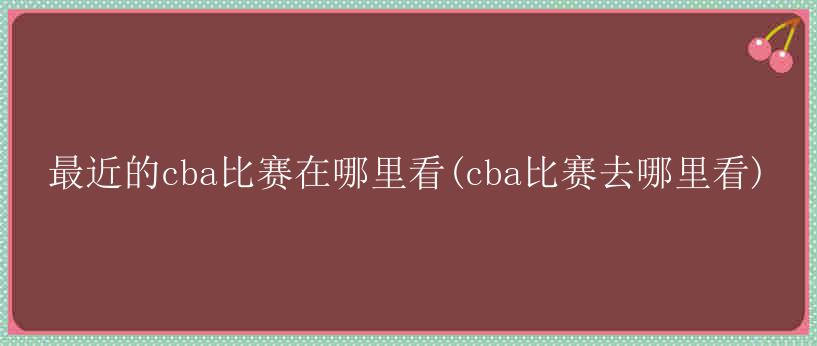 最近的cba比赛在哪里看(cba比赛去哪里看)