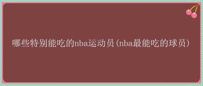 哪些特别能吃的nba运动员(nba最能吃的球员)