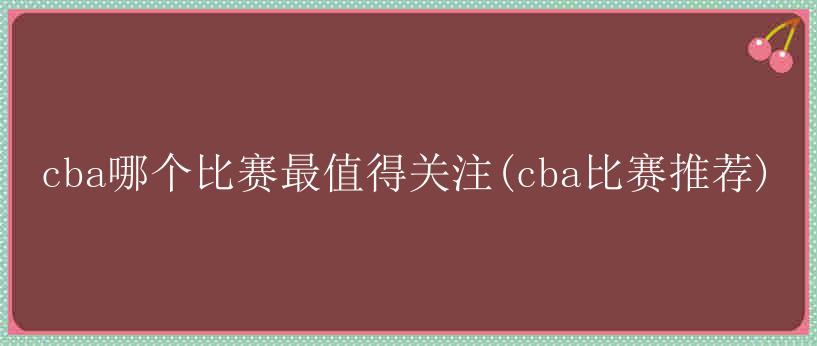 cba哪个比赛最值得关注(cba比赛推荐)