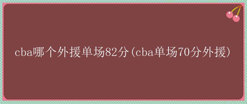 cba哪个外援单场82分(cba单场70分外援)