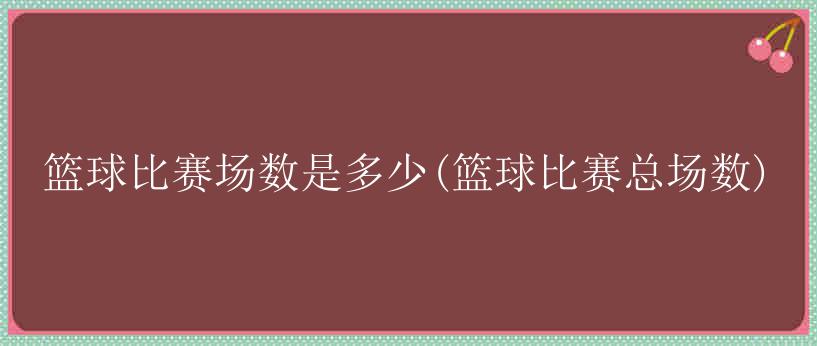 篮球比赛场数是多少(篮球比赛总场数)