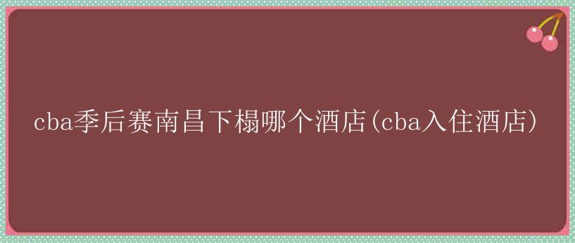 cba季后赛南昌下榻哪个酒店(cba入住酒店)