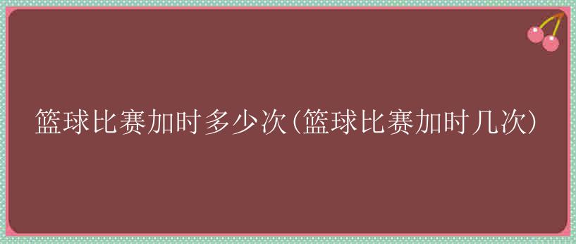 篮球比赛加时多少次(篮球比赛加时几次)