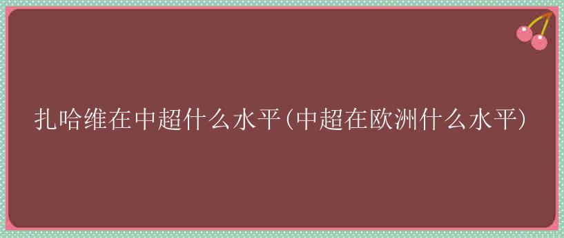 扎哈维在中超什么水平(中超在欧洲什么水平)