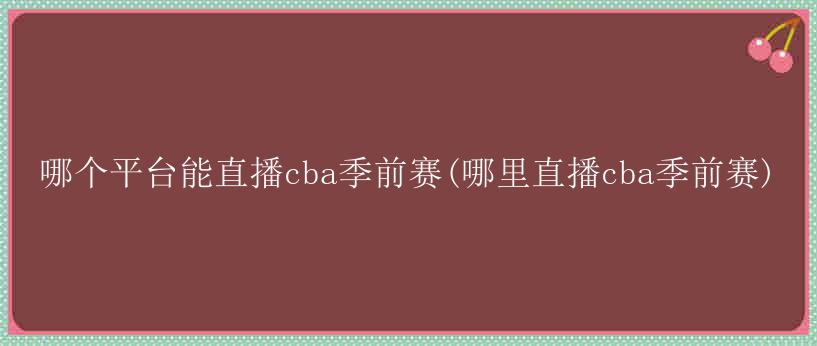 哪个平台能直播cba季前赛(哪里直播cba季前赛)