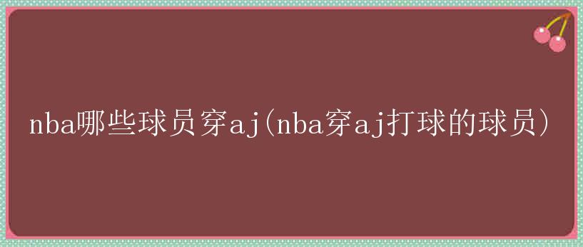 nba哪些球员穿aj(nba穿aj打球的球员)