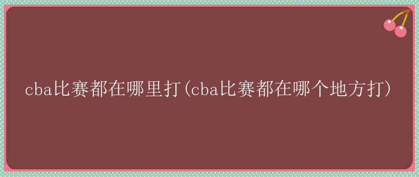 cba比赛都在哪里打(cba比赛都在哪个地方打)