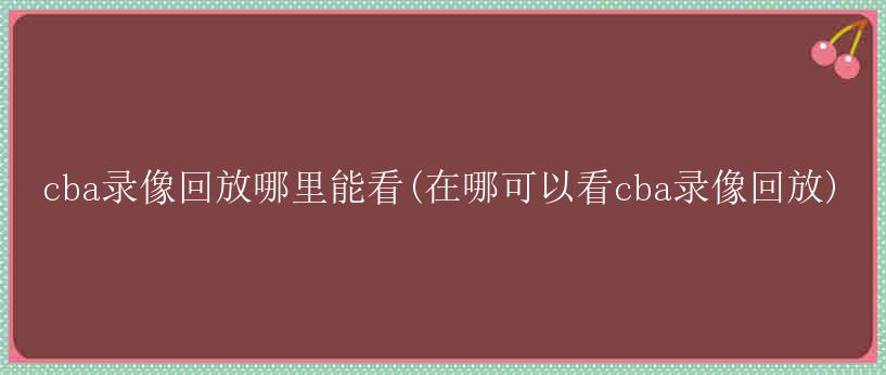 cba录像回放哪里能看(在哪可以看cba录像回放)