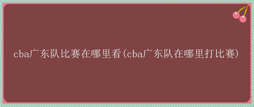 cba广东队比赛在哪里看(cba广东队在哪里打比赛)