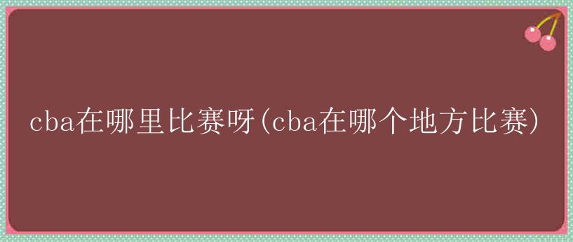 cba在哪里比赛呀(cba在哪个地方比赛)