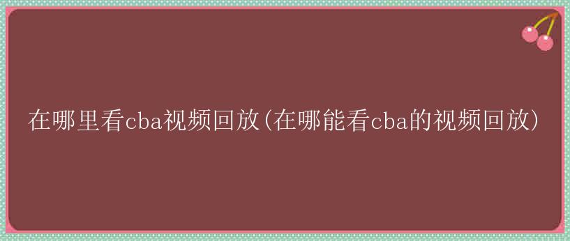 在哪里看cba视频回放(在哪能看cba的视频回放)