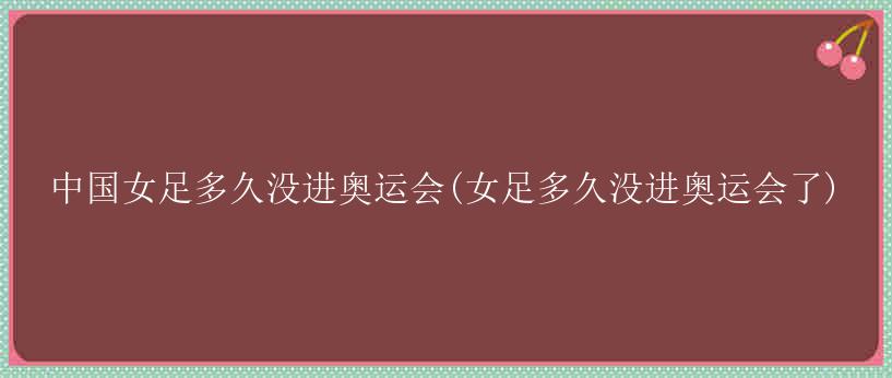 中国女足多久没进奥运会(女足多久没进奥运会了)