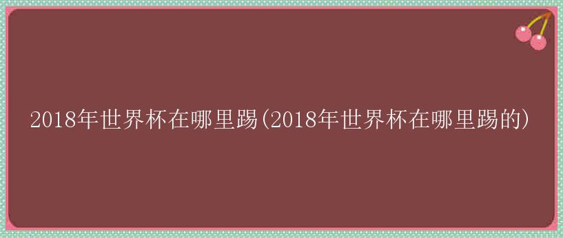 2018年世界杯在哪里踢(2018年世界杯在哪里踢的)