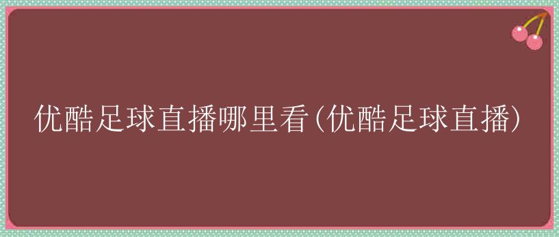 优酷足球直播哪里看(优酷足球直播)