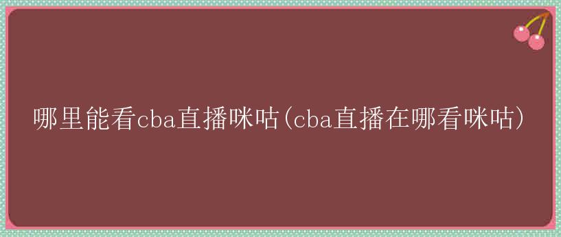 哪里能看cba直播咪咕(cba直播在哪看咪咕)