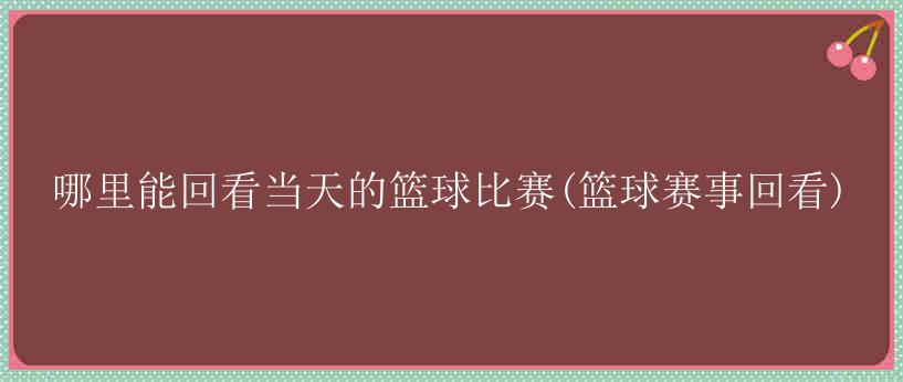 哪里能回看当天的篮球比赛(篮球赛事回看)