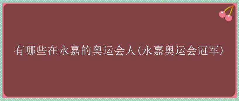 有哪些在永嘉的奥运会人(永嘉奥运会冠军)