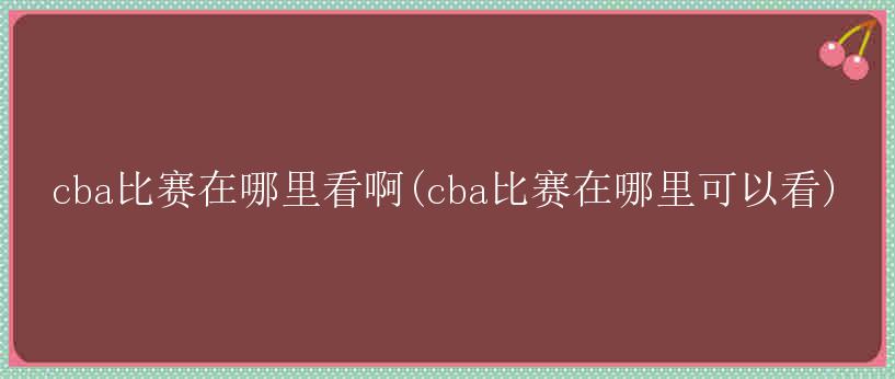 cba比赛在哪里看啊(cba比赛在哪里可以看)