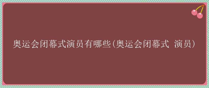 奥运会闭幕式演员有哪些(奥运会闭幕式 演员)