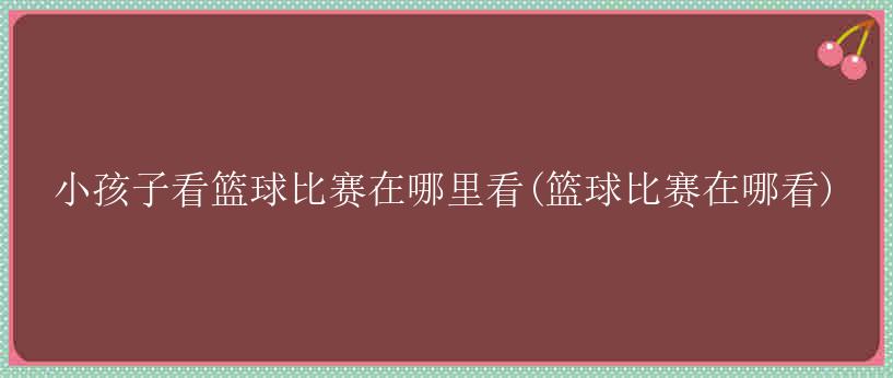 小孩子看篮球比赛在哪里看(篮球比赛在哪看)