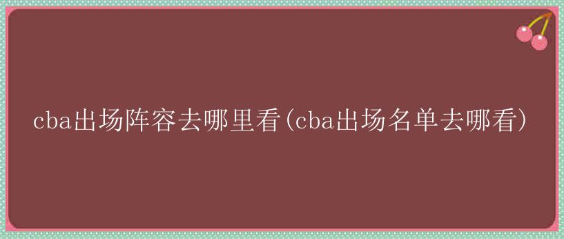 cba出场阵容去哪里看(cba出场名单去哪看)