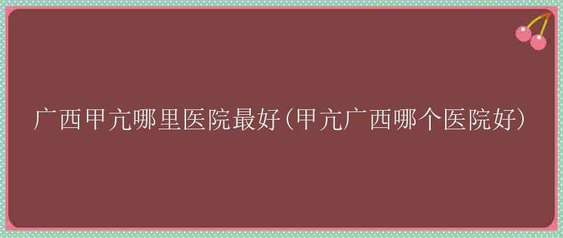 广西甲亢哪里医院最好(甲亢广西哪个医院好)