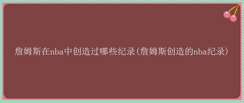 詹姆斯在nba中创造过哪些纪录(詹姆斯创造的nba纪录)