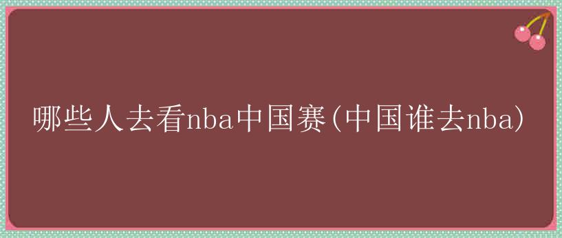 哪些人去看nba中国赛(中国谁去nba)