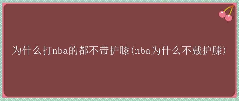 为什么打nba的都不带护膝(nba为什么不戴护膝)