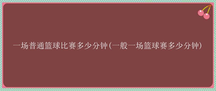 一场普通篮球比赛多少分钟(一般一场篮球赛多少分钟)