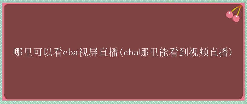 哪里可以看cba视屏直播(cba哪里能看到视频直播)