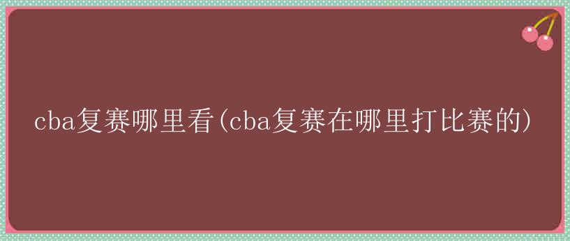 cba复赛哪里看(cba复赛在哪里打比赛的)