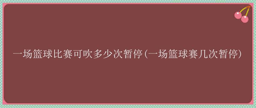 一场篮球比赛可吹多少次暂停(一场篮球赛几次暂停)