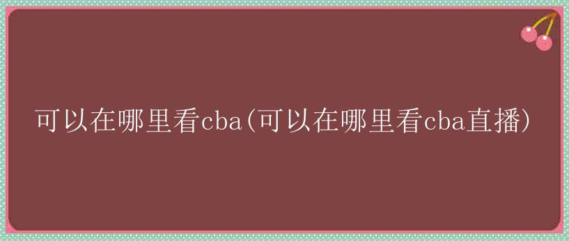 可以在哪里看cba(可以在哪里看cba直播)