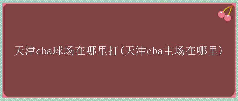 天津cba球场在哪里打(天津cba主场在哪里)