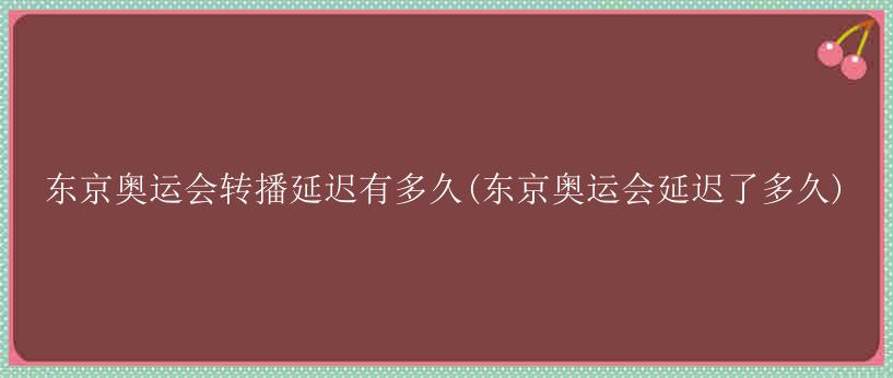 东京奥运会转播延迟有多久(东京奥运会延迟了多久)