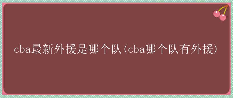 cba最新外援是哪个队(cba哪个队有外援)